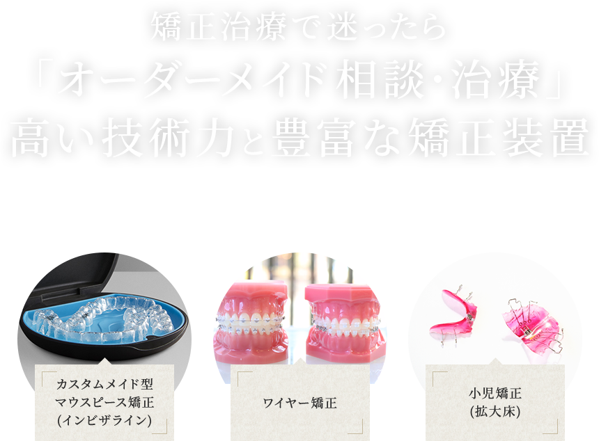 矯正治療で迷ったら「オーダーメイド相談・治療」高い技術力と豊富な矯正装置 カスタムメイド型マウスピース矯正(インビザライン) ワイヤー矯正 小児矯正(拡大床)